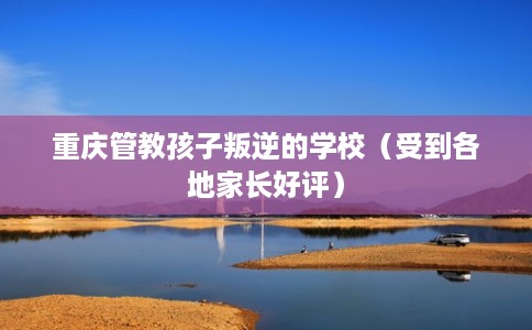 重庆管教孩子叛逆的学校（受到各地家长好评）