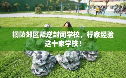 铜陵郊区叛逆封闭学校，行家经验这十家学校！