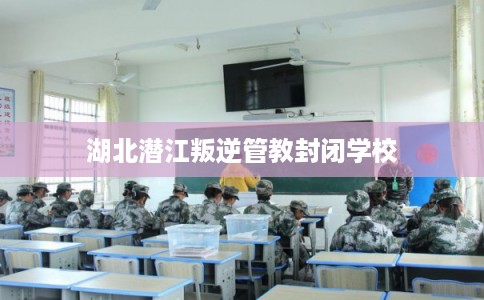 湖北潜江叛逆管教封闭学校