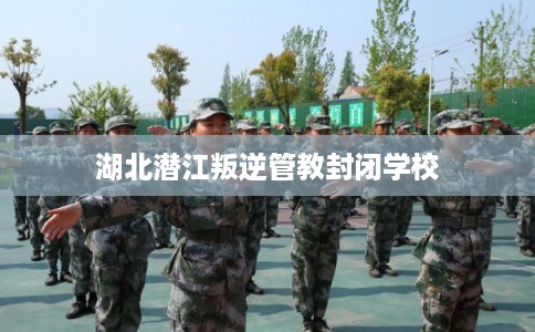 湖北潜江叛逆管教封闭学校
