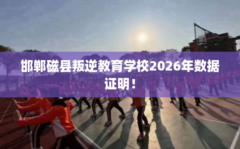 邯郸磁县叛逆教育学校2026年数据证明！