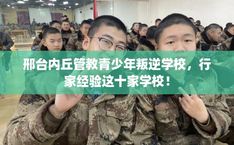 邢台内丘管教青少年叛逆学校，行家经验这十家学校！
