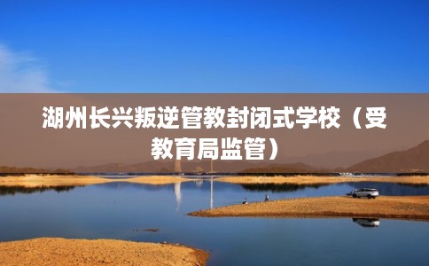 湖州长兴叛逆管教封闭式学校（受教育局监管）