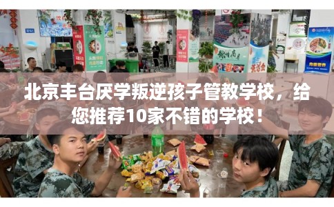 北京丰台厌学叛逆孩子管教学校，给您推荐10家不错的学校！