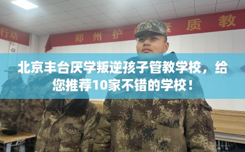 北京丰台厌学叛逆孩子管教学校，给您推荐10家不错的学校！