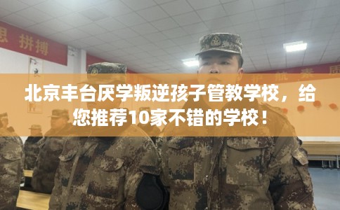北京丰台厌学叛逆孩子管教学校，给您推荐10家不错的学校！