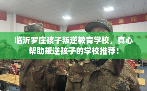 临沂罗庄孩子叛逆教育学校，真心帮助叛逆孩子的学校推荐！