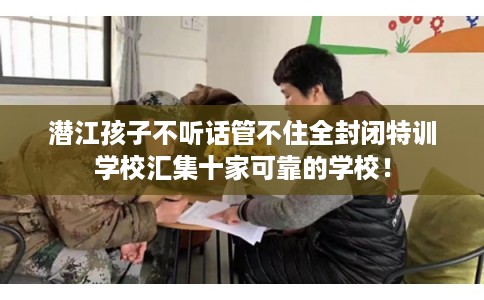 潜江孩子不听话管不住全封闭特训学校汇集十家可靠的学校! 潜江孩子不听话管不住全封闭特训学校汇集十家可靠的学校!