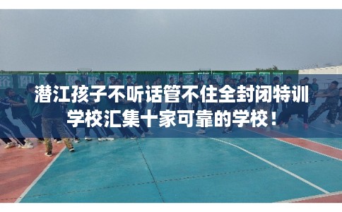 潜江孩子不听话管不住全封闭特训学校汇集十家可靠的学校！