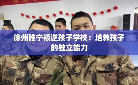 徐州睢宁叛逆孩子学校：培养孩子的独立能力
