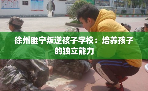 徐州睢宁叛逆孩子学校：培养孩子的独立能力