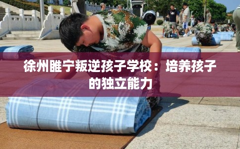 徐州睢宁叛逆孩子学校：培养孩子的独立能力