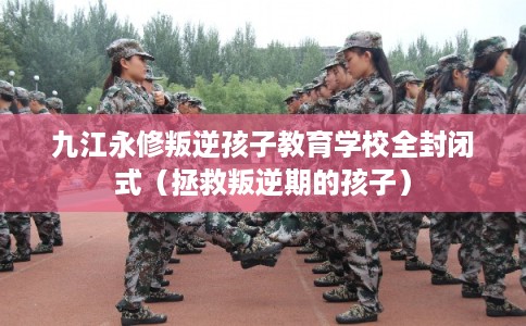 九江永修叛逆孩子教育学校全封闭式（拯救叛逆期的孩子）