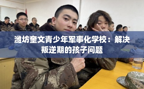 潍坊奎文青少年军事化学校：解决叛逆期的孩子问题