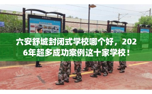 六安舒城封闭式学校哪个好，2026年超多成功案例这十家学校！