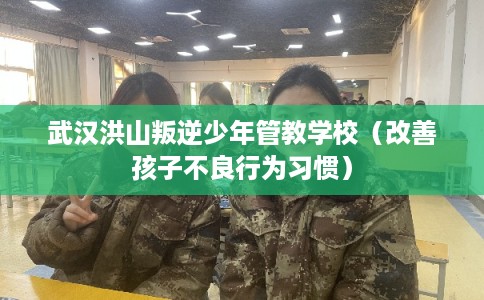 武汉洪山叛逆少年管教学校（改善孩子不良行为习惯）