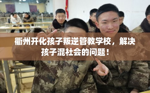 衢州开化孩子叛逆管教学校，解决孩子混社会的问题！