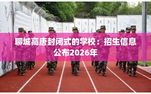 聊城高唐封闭式的学校：招生信息公布2026年