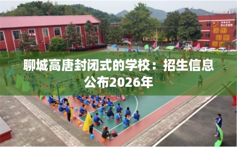 聊城高唐封闭式的学校：招生信息公布2026年