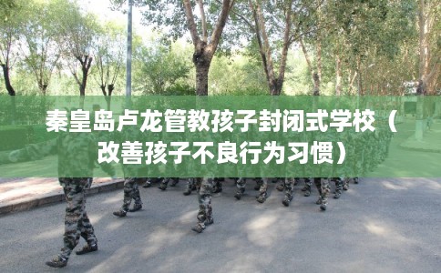 秦皇岛卢龙管教孩子封闭式学校（改善孩子不良行为习惯）