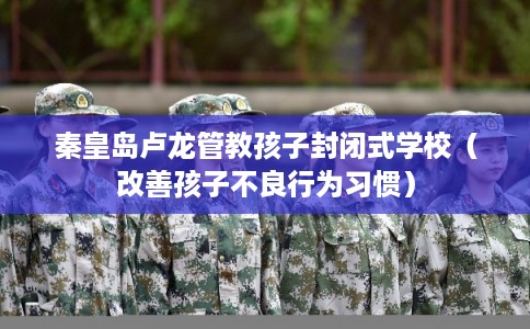秦皇岛卢龙管教孩子封闭式学校（改善孩子不良行为习惯）