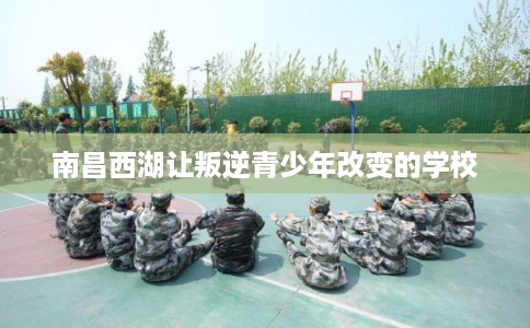 南昌西湖让叛逆青少年改变的学校 南昌西湖让叛逆青少年改变的学校