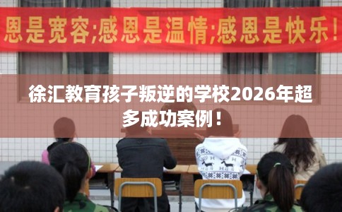徐汇教育孩子叛逆的学校2026年超多成功案例! 徐汇教育孩子叛逆的学校2026年超多成功案例!