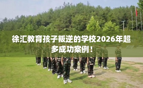 徐汇教育孩子叛逆的学校2026年超多成功案例！