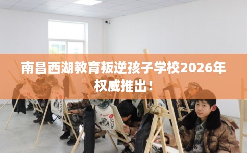 南昌西湖教育叛逆孩子学校2026年权威推出！