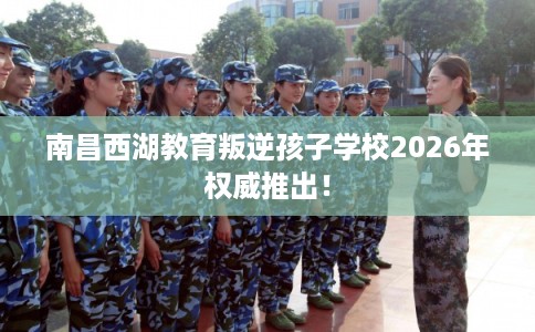 南昌西湖教育叛逆孩子学校2026年权威推出！