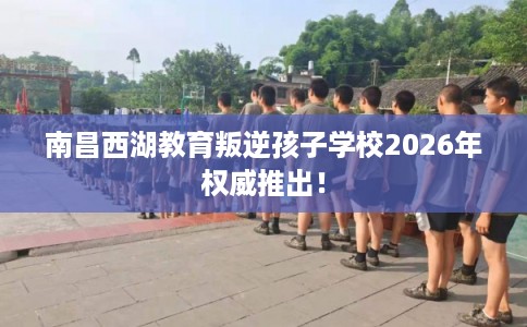 南昌西湖教育叛逆孩子学校2026年权威推出！