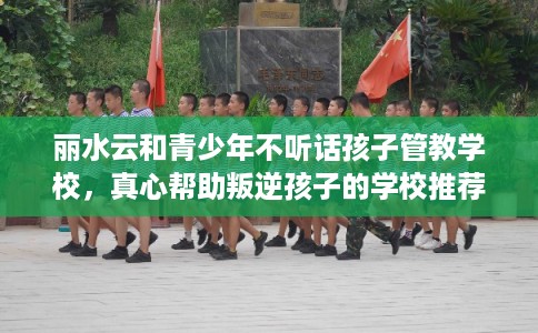 丽水云和青少年不听话孩子管教学校，真心帮助叛逆孩子的学校推荐！