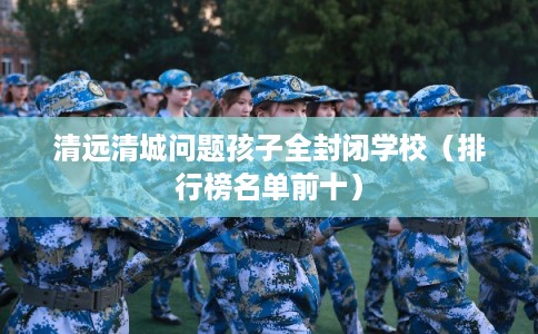 清远清城问题孩子全封闭学校（排行榜名单前十）