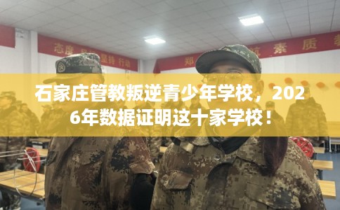 石家庄管教叛逆青少年学校，2026年数据证明这十家学校！