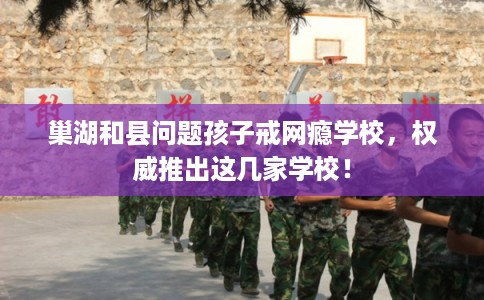 巢湖和县问题孩子戒网瘾学校，权威推出这几家学校！