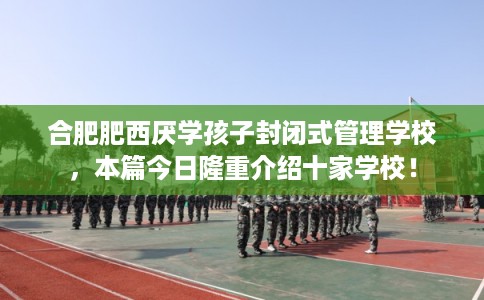 合肥肥西厌学孩子封闭式管理学校，本篇今日隆重介绍十家学校！