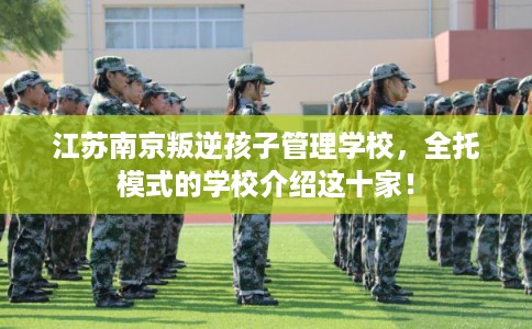 江苏南京叛逆孩子管理学校，全托模式的学校介绍这十家！