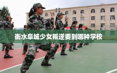 衡水阜城少女叛逆要到哪种学校
