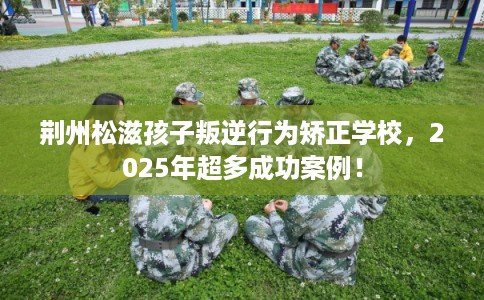 荆州松滋孩子叛逆行为矫正学校，2025年超多成功案例！