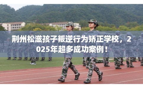 荆州松滋孩子叛逆行为矫正学校，2025年超多成功案例！