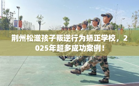 荆州松滋孩子叛逆行为矫正学校，2025年超多成功案例！