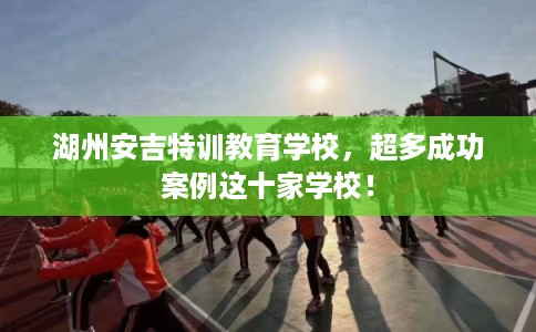 湖州安吉特训教育学校，超多成功案例这十家学校！