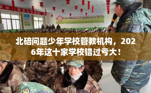北碚问题少年学校管教机构，2026年这十家学校错过亏大！
