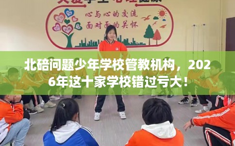 北碚问题少年学校管教机构，2026年这十家学校错过亏大！