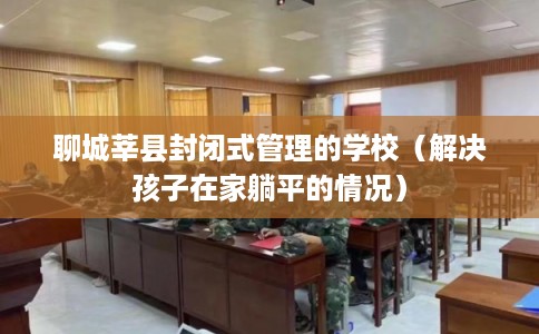 聊城莘县封闭式管理的学校（解决孩子在家躺平的情况）