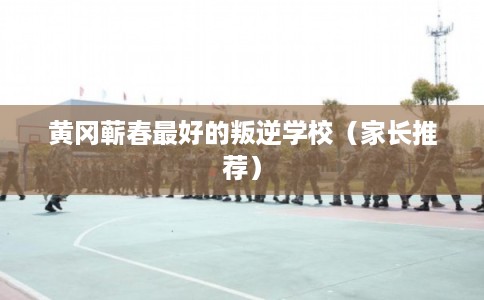 黄冈蕲春最好的叛逆学校(家长推荐) 黄冈蕲春最好的叛逆学校(家长推荐)