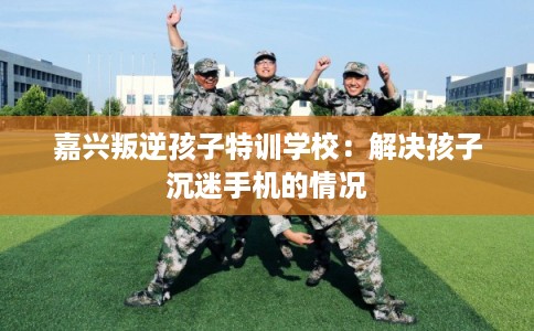 嘉兴叛逆孩子特训学校：解决孩子沉迷手机的情况