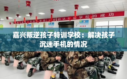 嘉兴叛逆孩子特训学校：解决孩子沉迷手机的情况