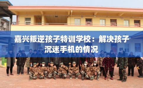 嘉兴叛逆孩子特训学校：解决孩子沉迷手机的情况