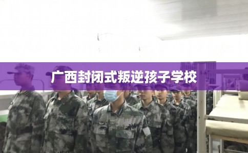 广西封闭式叛逆孩子学校